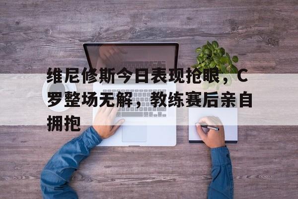 维尼修斯今日表现抢眼，C罗整场无解，教练赛后亲自拥抱